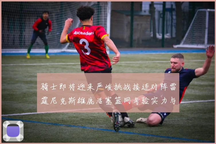 骑士即将迎来严峻挑战接连对阵雷霆尼克斯雄鹿活塞篮网考验实力与韧性