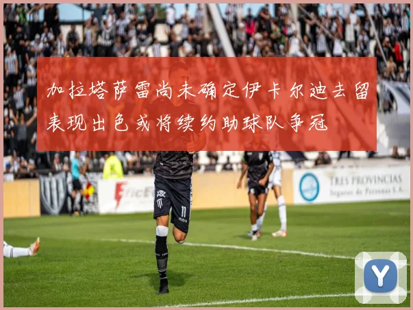 加拉塔萨雷尚未确定伊卡尔迪去留表现出色或将续约助球队争冠