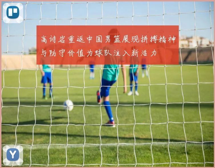高诗岩重返中国男篮展现拼搏精神与防守价值为球队注入新活力