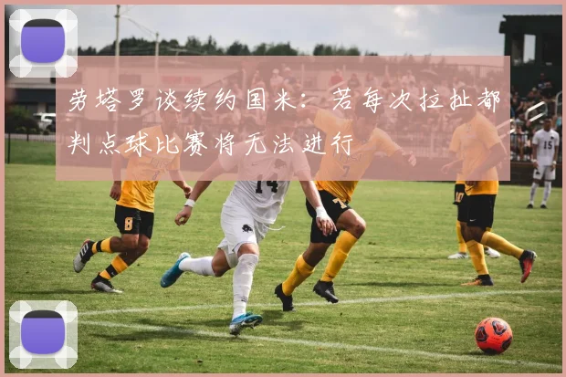 劳塔罗谈续约国米：若每次拉扯都判点球比赛将无法进行