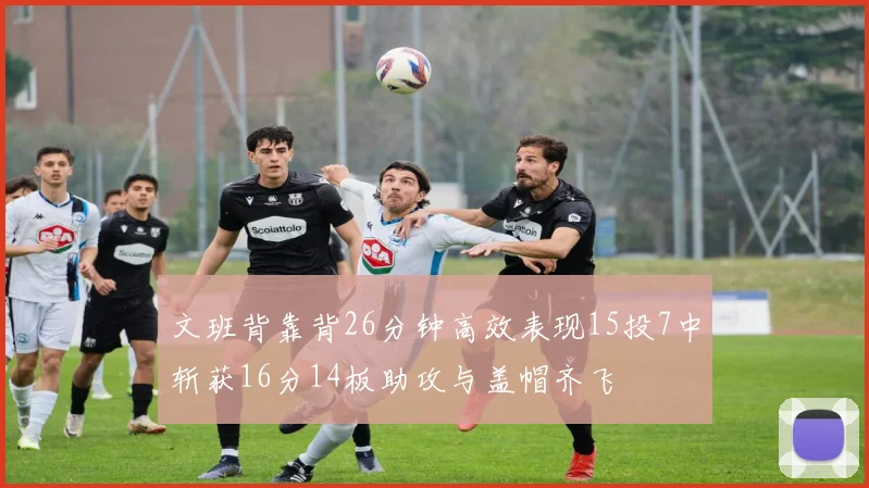 文班背靠背26分钟高效表现15投7中斩获16分14板助攻与盖帽齐飞