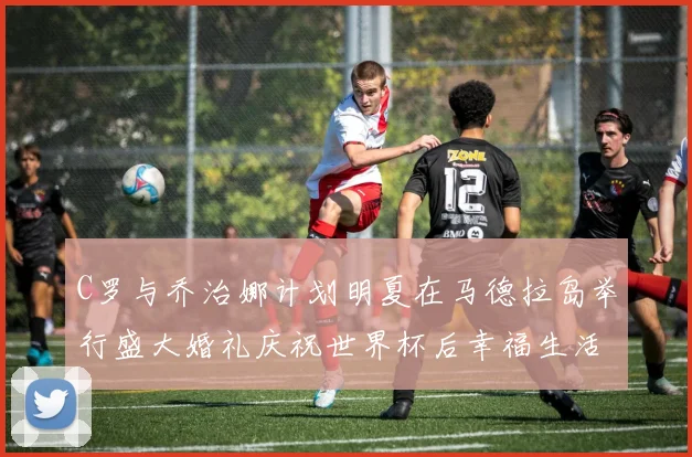 C罗与乔治娜计划明夏在马德拉岛举行盛大婚礼庆祝世界杯后幸福生活