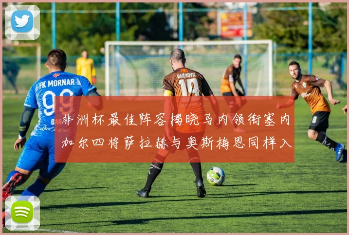 非洲杯最佳阵容揭晓马内领衔塞内加尔四将萨拉赫与奥斯梅恩同样入选