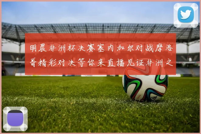 明晨非洲杯决赛塞内加尔对战摩洛哥精彩对决等你来直播见证非洲之王的诞生
