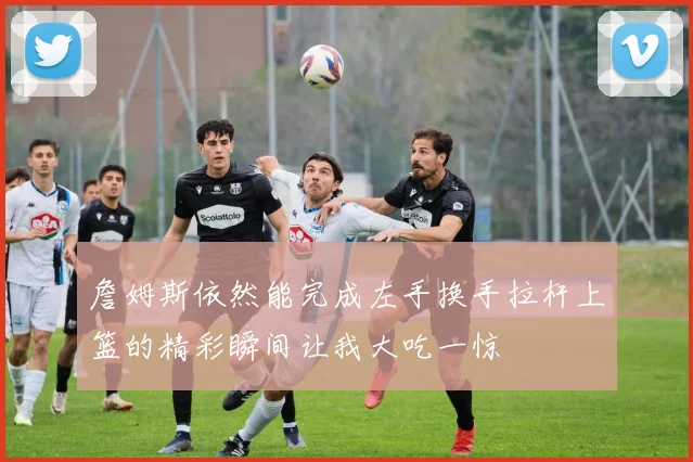 詹姆斯依然能完成左手换手拉杆上篮的精彩瞬间让我大吃一惊