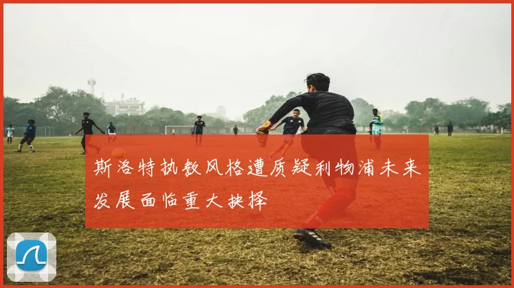 斯洛特执教风格遭质疑利物浦未来发展面临重大抉择
