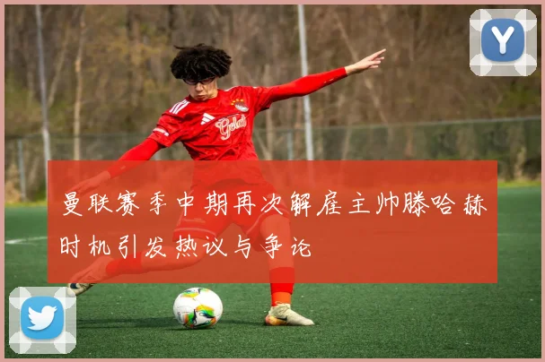 曼联赛季中期再次解雇主帅滕哈赫时机引发热议与争论