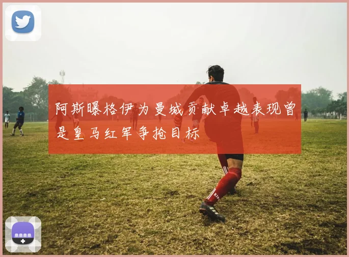 阿斯曝格伊为曼城贡献卓越表现曾是皇马红军争抢目标