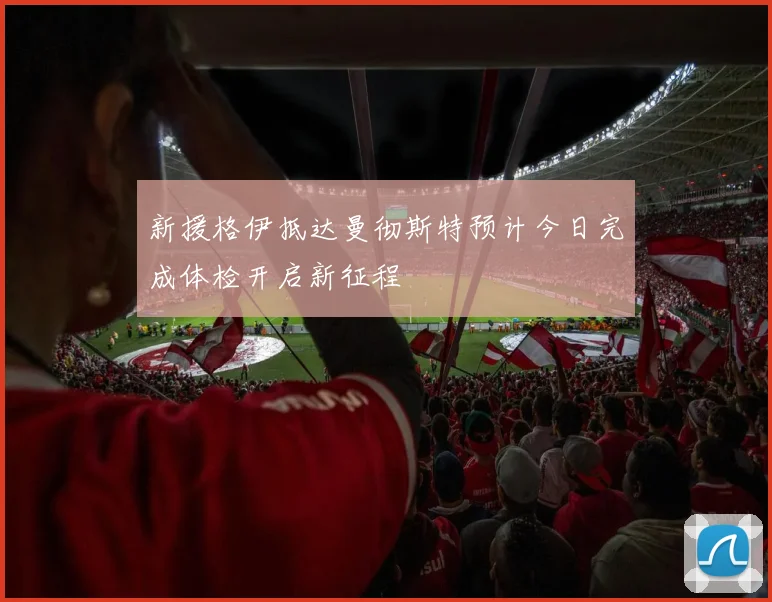 新援格伊抵达曼彻斯特预计今日完成体检开启新征程