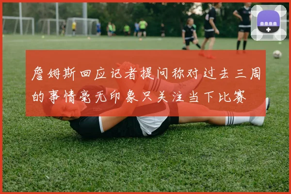 詹姆斯回应记者提问称对过去三周的事情毫无印象只关注当下比赛