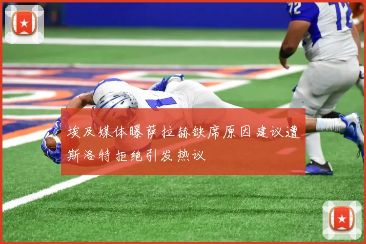 埃及媒体曝萨拉赫缺席原因建议遭斯洛特拒绝引发热议