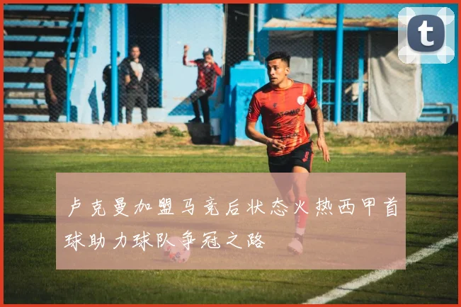 卢克曼加盟马竞后状态火热西甲首球助力球队争冠之路