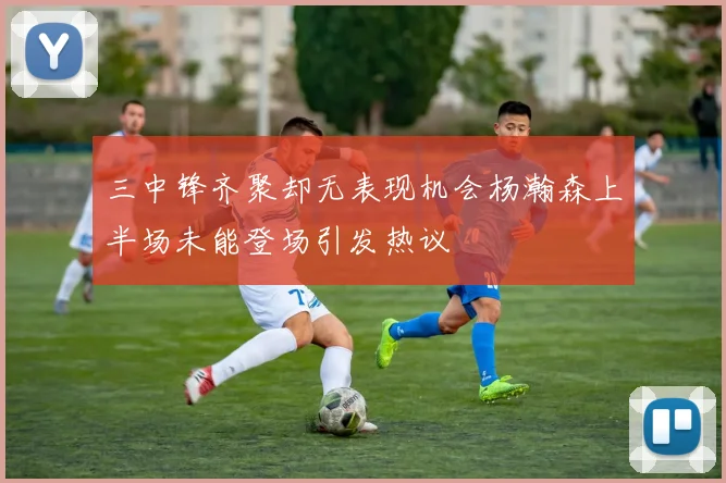 三中锋齐聚却无表现机会杨瀚森上半场未能登场引发热议