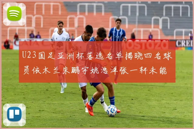 U23国足亚洲杯落选名单揭晓四名球员依木兰朱鹏宇姚浩洋张一轩未能入选