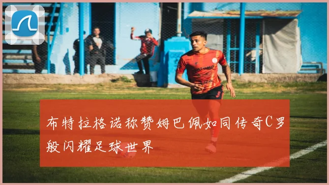 布特拉格诺称赞姆巴佩如同传奇C罗般闪耀足球世界