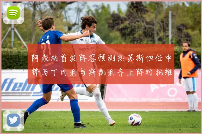 阿森纳首发阵容预测热苏斯担任中锋马丁内利与斯凯利齐上阵对抗维拉