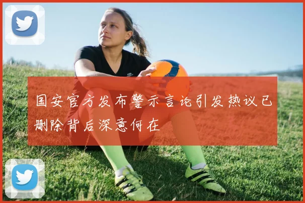 国安官方发布警示言论引发热议已删除背后深意何在