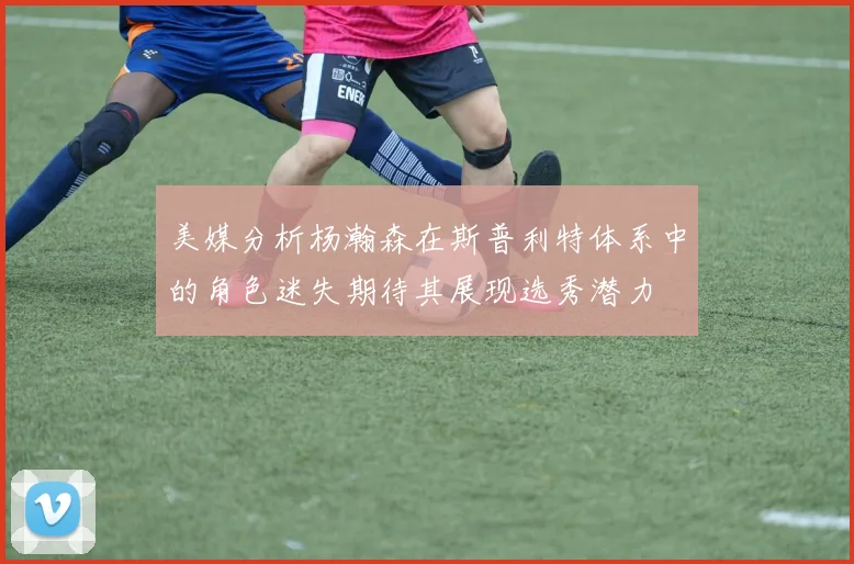 美媒分析杨瀚森在斯普利特体系中的角色迷失期待其展现选秀潜力