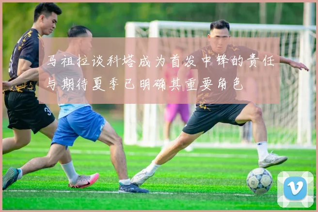 马祖拉谈科塔成为首发中锋的责任与期待夏季已明确其重要角色