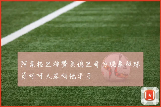 阿莱格里称赞莫德里奇为现象级球员呼吁大家向他学习
