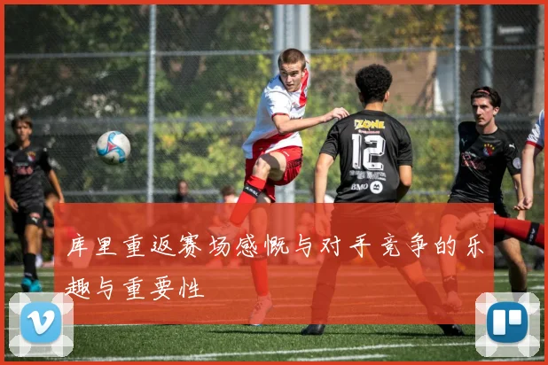 库里重返赛场感慨与对手竞争的乐趣与重要性