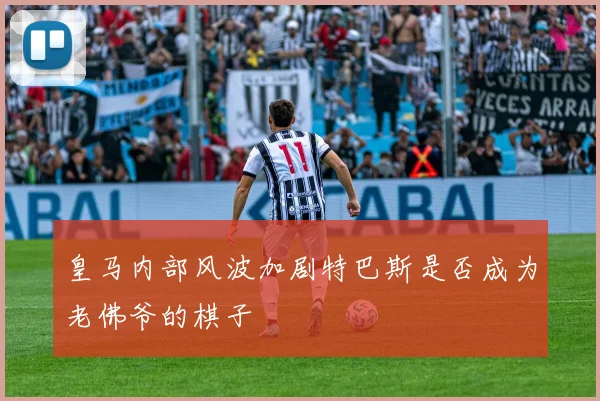 皇马内部风波加剧特巴斯是否成为老佛爷的棋子