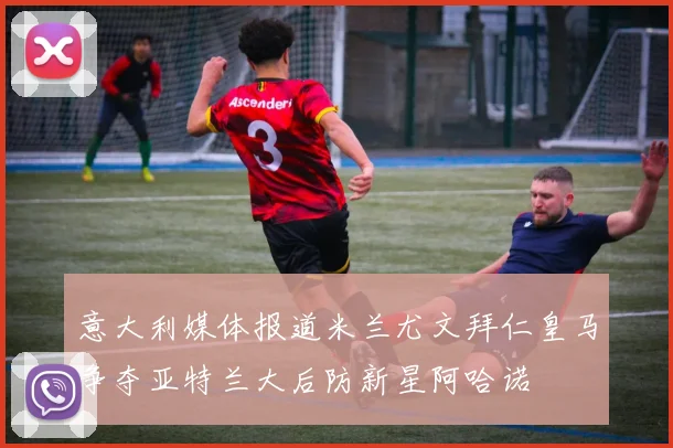 意大利媒体报道米兰尤文拜仁皇马争夺亚特兰大后防新星阿哈诺