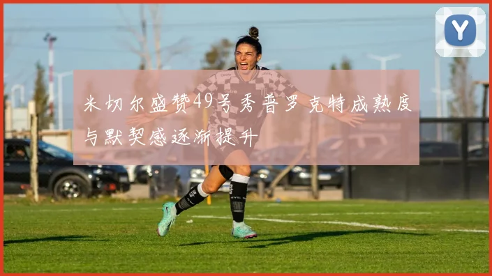 米切尔盛赞49号秀普罗克特成熟度与默契感逐渐提升