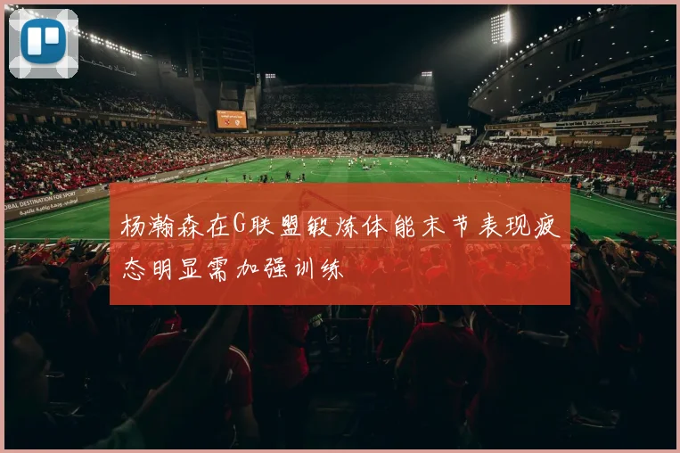 杨瀚森在G联盟锻炼体能末节表现疲态明显需加强训练