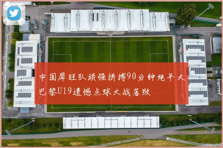 中国犀旺队顽强拼搏90分钟绝平大巴黎U19遗憾点球大战落败