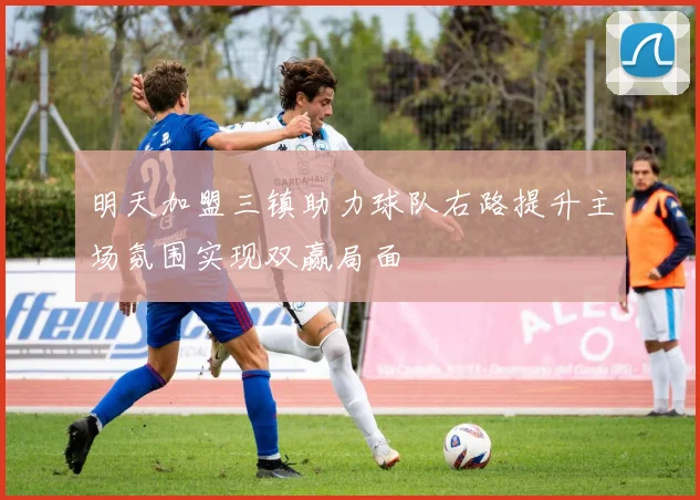 明天加盟三镇助力球队右路提升主场氛围实现双赢局面