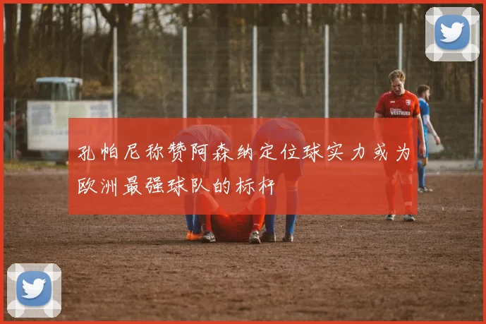 孔帕尼称赞阿森纳定位球实力或为欧洲最强球队的标杆