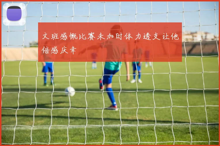 文班感慨比赛未加时体力透支让他倍感庆幸