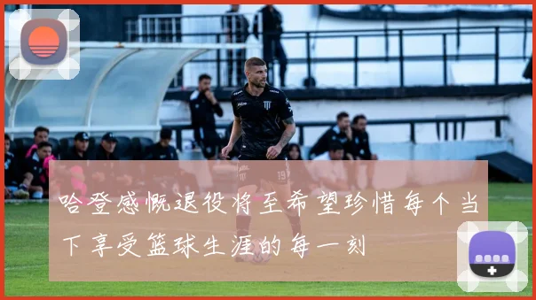 哈登感慨退役将至希望珍惜每个当下享受篮球生涯的每一刻