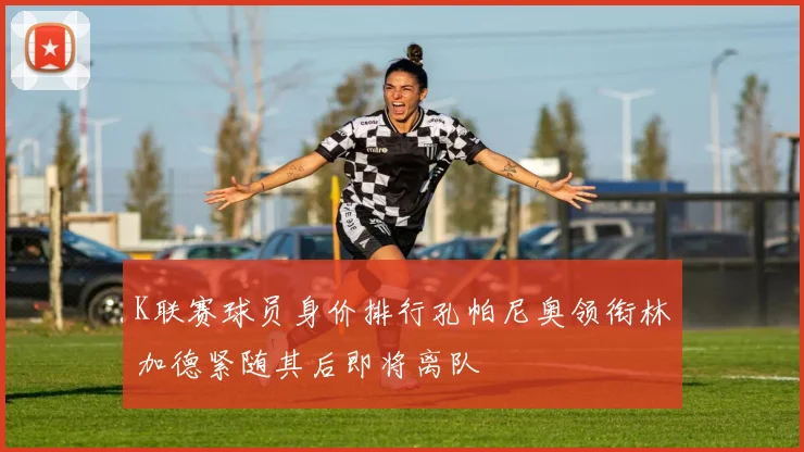 K联赛球员身价排行孔帕尼奥领衔林加德紧随其后即将离队