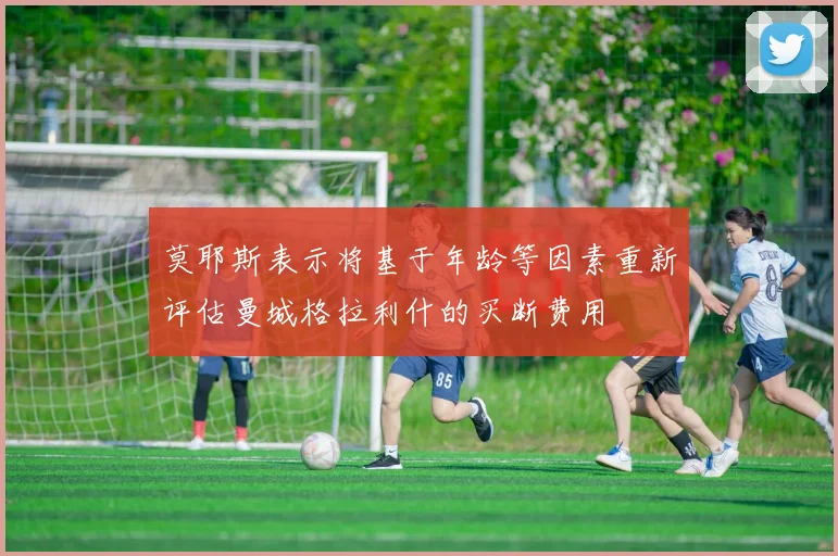 莫耶斯表示将基于年龄等因素重新评估曼城格拉利什的买断费用