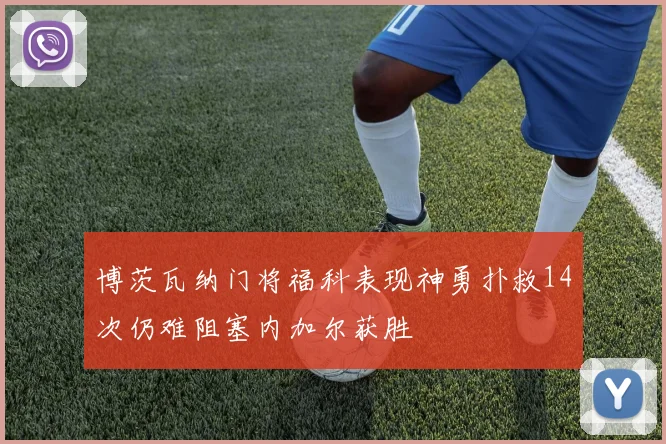 博茨瓦纳门将福科表现神勇扑救14次仍难阻塞内加尔获胜