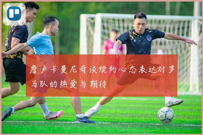 詹卢卡曼尼奇谈续约心态表达对罗马队的热爱与期待