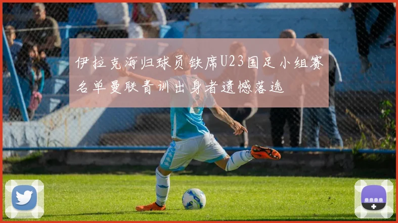 伊拉克海归球员缺席U23国足小组赛名单曼联青训出身者遗憾落选