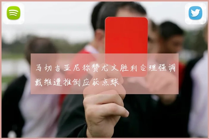 马切吉亚尼称赞尤文胜利合理强调戴维遭推倒应获点球