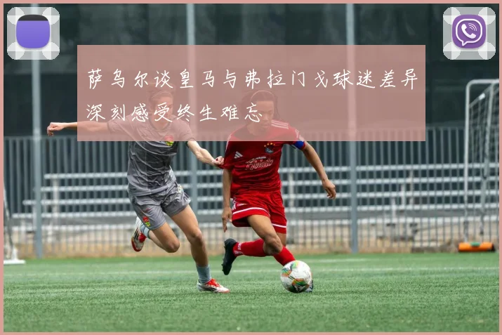 萨乌尔谈皇马与弗拉门戈球迷差异深刻感受终生难忘