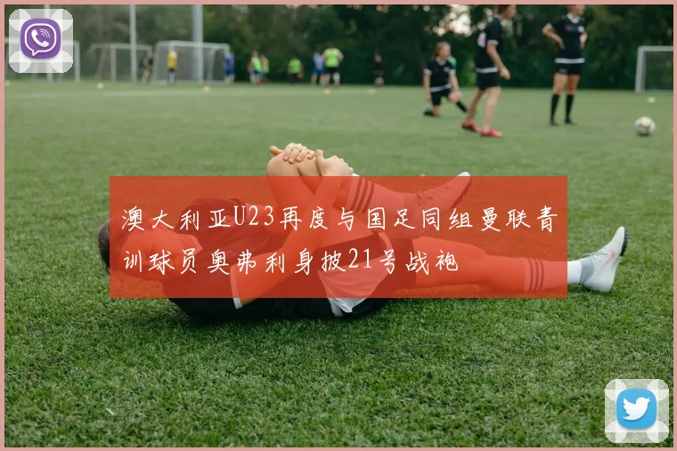 澳大利亚U23再度与国足同组曼联青训球员奥弗利身披21号战袍