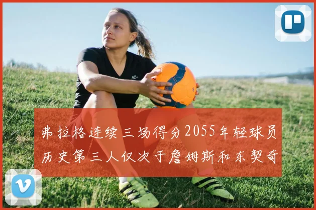 弗拉格连续三场得分2055年轻球员历史第三人仅次于詹姆斯和东契奇