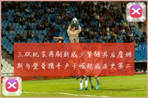 三双纪录再刷新威少紧随其后詹姆斯与登哥携手卢卡崛起成历史第二