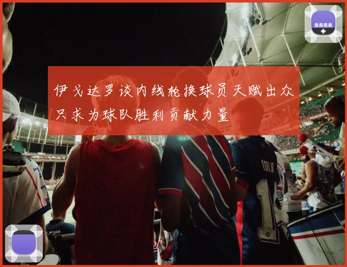 伊戈达罗谈内线轮换球员天赋出众只求为球队胜利贡献力量