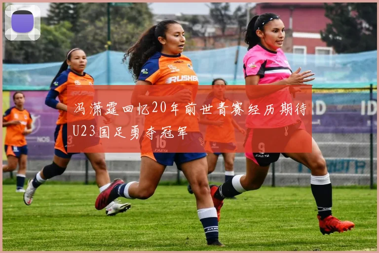 冯潇霆回忆20年前世青赛经历期待U23国足勇夺冠军