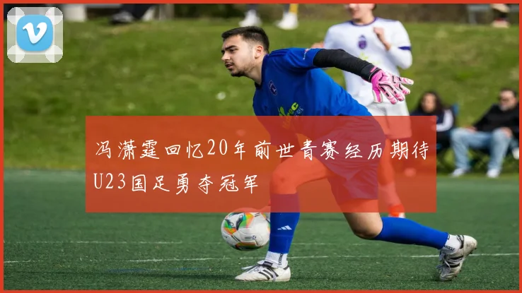 冯潇霆回忆20年前世青赛经历期待U23国足勇夺冠军
