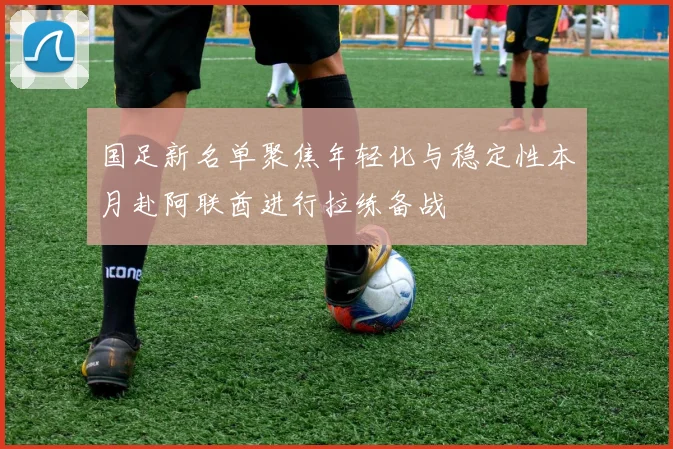 国足新名单聚焦年轻化与稳定性本月赴阿联酋进行拉练备战