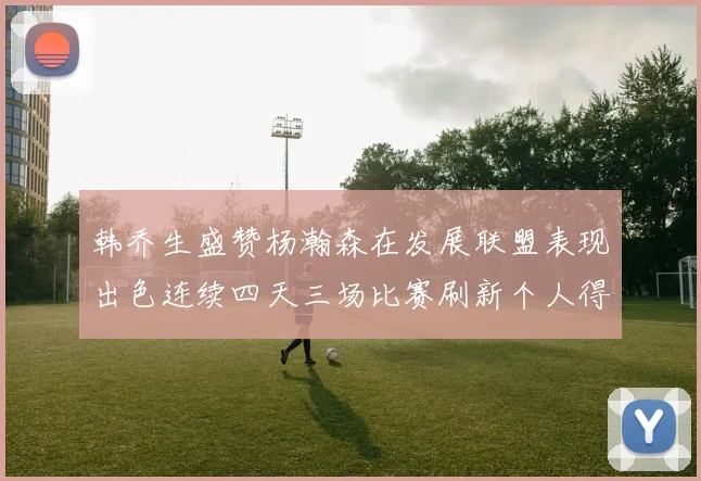 韩乔生盛赞杨瀚森在发展联盟表现出色连续四天三场比赛刷新个人得分与篮板纪录